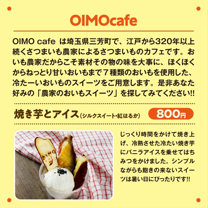 OIMOcafe OIMO cafeは埼玉県三芳町で、江戸から３２０年以上続くさつまいも農家によるさつまいものカフェです。おいも農家だからこそ素材その物の味を大事に、ほくほくからねっとり甘いおいもまで7種類のおいもを使用した、冷たーいおいものスイーツをご用意します。是非あなた好みの「農家のおいもスイーツ」を探してみてください！！焼き芋とアイス（シルクスイート・紅はるか）800円じっくり時間をかけて焼き上げ、冷熟させた冷たい焼き芋にバニラアイスを乗せてはちみつをかけました。シンプルながらも飽きの来ないスイーツは暑い日にぴったりです！！