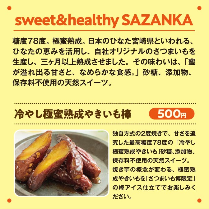sweet＆healthy SAZANKA 糖度７８度。 極蜜熟成。日本のひなた宮崎県といわれる、ひなたの恵みを活用し、自社オリジナルのさつまいもを生産し、三ヶ月以上熟成させました。その味わいは、「蜜が溢れ出る甘さと、なめらかな食感。」砂糖、添加物、保存料不使用の天然スイーツ。冷やし極蜜熟成やきいも棒 500円 独自方式の２度焼きで、甘さを追究した最高糖度７８度の「冷やし極蜜熟成やきいも」砂糖、添加物、保存料不使用の天然スイーツ。焼き芋の概念が変わる、極密熟成やきいもを「さつまいも博限定」の棒アイス仕立てでお楽しみください。