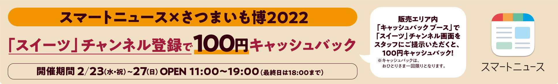 スマートニュース×さつまいも博2022「スイーツ」チャンネル登録で100円キャッシュバック開催期間2/23（水・祝）〜27（日）OPEN  11:00～19:00（最終日は18:00まで）