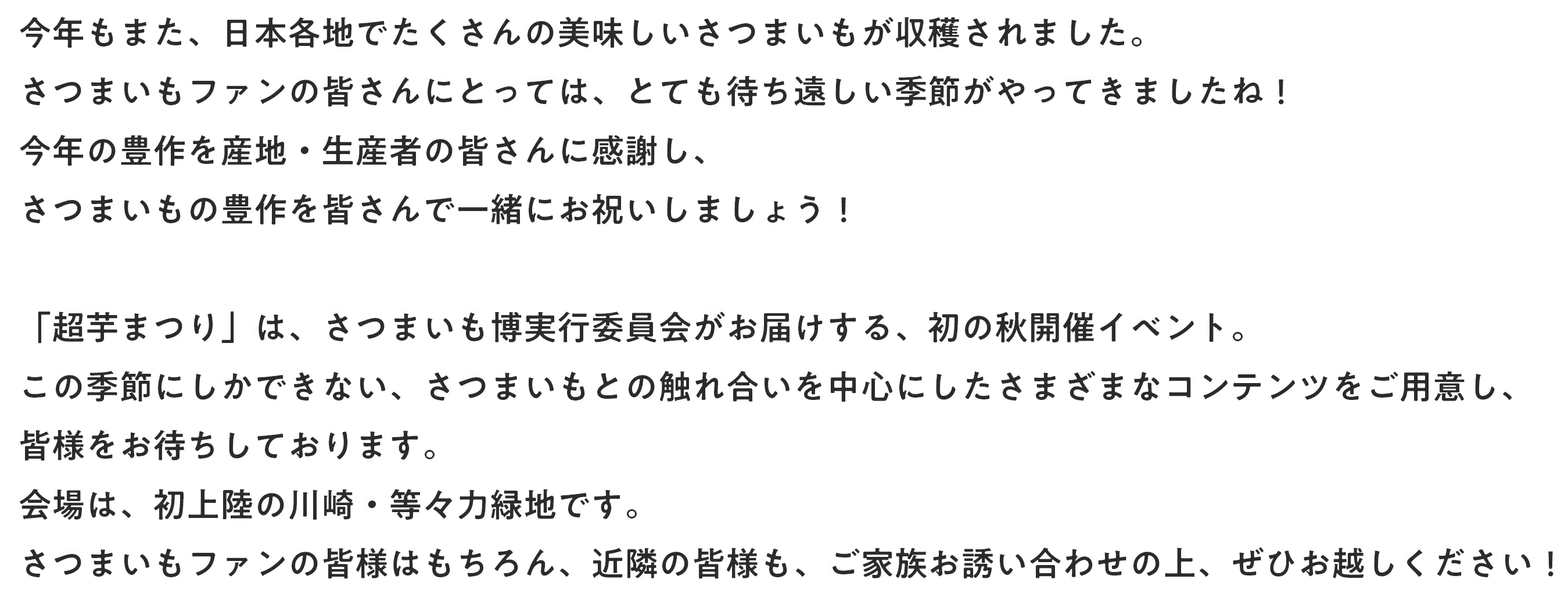 今年もまた、日本各地でたくさんの美味しいさつまいもが収穫されました。さつまいもファンの皆さんにとっては、とても待ち遠しい季節がやってきましたね！今年の豊作を産地・生産者の皆さんに感謝し、さつまいもの豊作を皆さんで一緒にお祝いしましょう！「超芋まつり」は、さつまいも博実行委員会がお届けする、初の秋開催イベント。この季節にしかできない、さつまいもとの触れ合いを中心にしたさまざまなコンテンツをご用意し、皆様をお待ちしております。会場は、初上陸の川崎・等々力緑地です。さつまいもファンの皆様はもちろん、近隣の皆様も、ご家族お誘い合わせの上、ぜひお越しください！