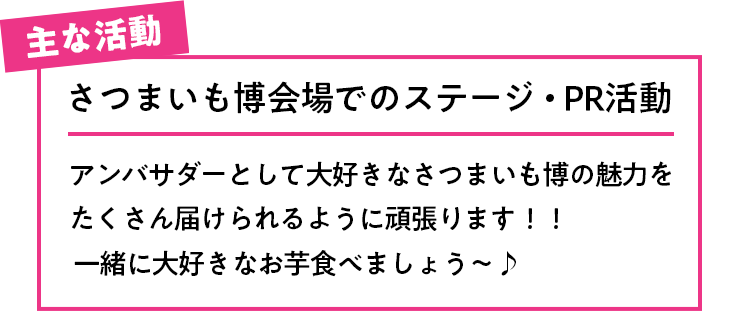主な活動 さつまいも博の応援活動 さつまいも博会場でのステージ・PR活動 さつまいも博のお芋がいっぱいでお芋の香りに囲まれてお芋好きの皆さんが集まるあの雰囲気がめっちゃ大好きなので、嬉しいです。アンバサダーとして大好きなさつまいも博の魅力をたくさん届けられるように頑張ります！！一緒に大好きなお芋食べましょう〜
