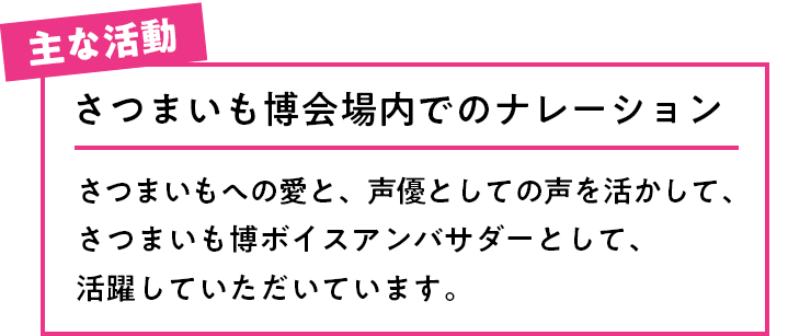 主な活動 さつまいも博会場内でのナレーション さつまいもへの愛と、声優としての声を活かして、さつまいも博ボイスアンバサダーとして、活躍していただいています。