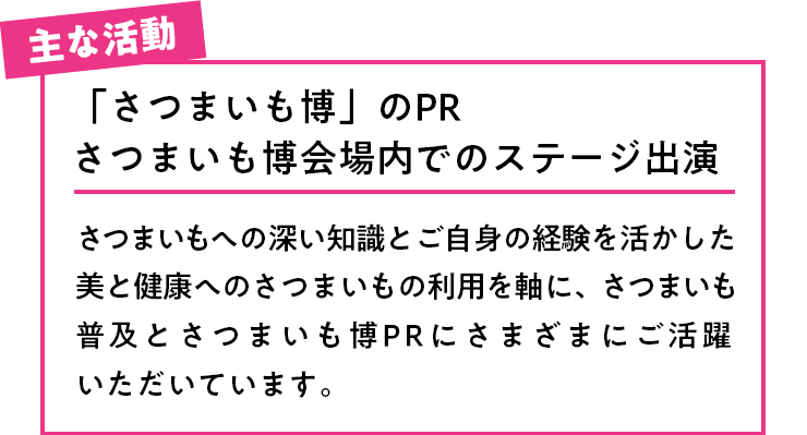 主な活動 「さつまいも博」のPRさつまいも博会場内でのステージ出演さつまいもへの深い知識とご自身の経験を活かした美と健康へのさつまいもの利用を軸に、さつまいも普及とさつまいも博PRにさまざまにご活躍いただいています。