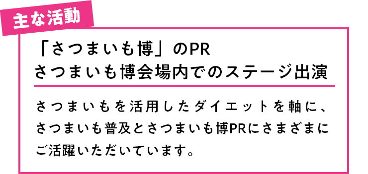 主な活動 「さつまいも博」のPRさつまいも博会場内でのステージ出演さつまいもを活用したダイエットを軸に、さつまいも普及とさつまいも博PRにさまざまにご活躍いただいています。