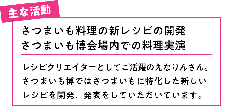 主な活動 さつまいも料理の新レシピの開発さつまいも博会場内での料理実演レシピクリエイターとしてご活躍のえなりんさん。さつまいも博ではさつまいもに特化した新しいレシピを開発、発表をしていただいています。