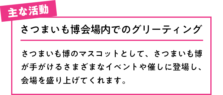 主な活動 さつまいも博会場内でのグリーティングさつまいも博のマスコットとして、さつまいも博が手がけるさまざまなイベントや催しに登場し、会場を盛り上げてくれます。