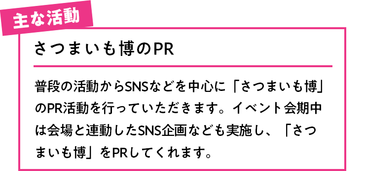 主な活動 さつまいも博のPR 普段の活動からSNSなどを中心に「さつまいも博」のPR活動を行っていただきます。イベント会期中は会場と連動したSNS企画なども実施し、「さつまいも博」をPRしてくれます。