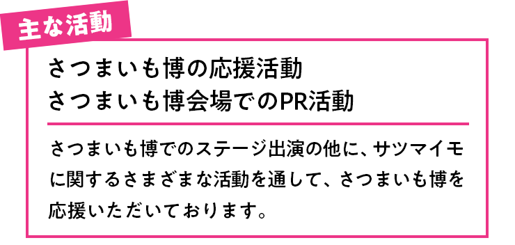 主な活動 さつまいも博の応援活動さつまいも博会場でのPR活動 さつまいも博でのステージ出演の他に、サツマイモに関するさまざまな活動を通して、さつまいも博を応援いただいております。