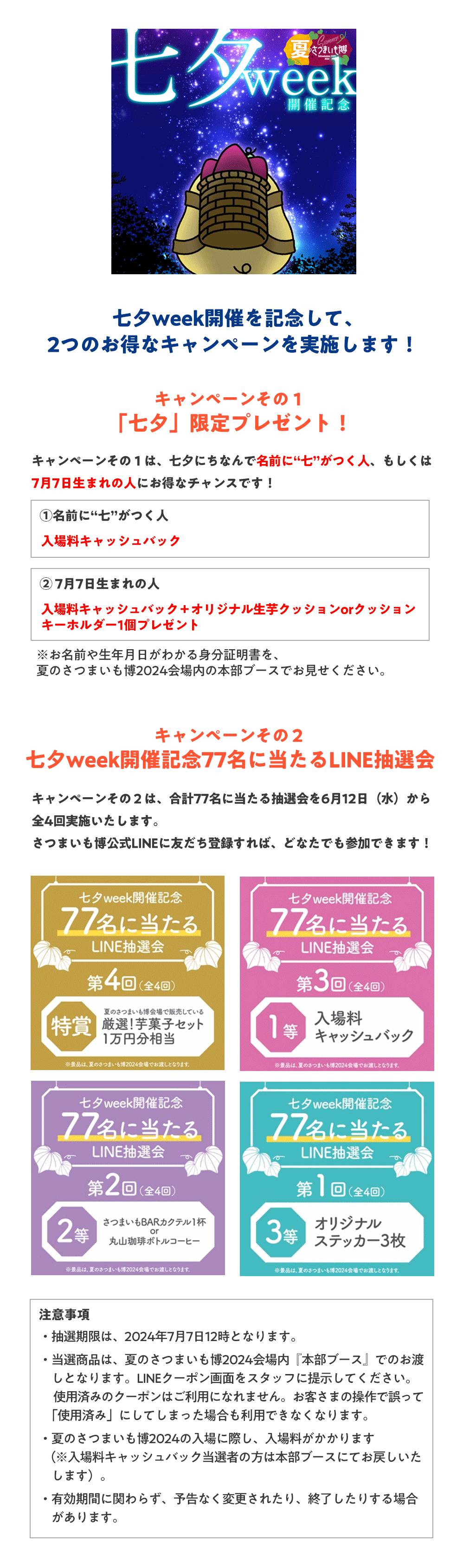 七夕week開催を記念して、2つのお得なキャンペーンを実施します！キャンペーンその１：「七夕」限定プレゼント！キャンペーンその１は、七夕にちなんで名前に“七”がつく人、もしくは7月7日生まれの人にお得なチャンスです！（１）名前に“七”がつく人：入場料キャッシュバック（２）7月7日生まれの人：入場料キャッシュバック＋オリジナル生芋クッションorクッションキーホルダー1個プレゼントお名前や生年月日がわかる身分証明書を、夏のさつまいも博2024会場内の本部ブースでお見せください。キャンペーンその２：七夕week開催記念77名に当たるLINE抽選会キャンペーンその２は、合計77名に当たる抽選会を6月12日（水）から全4回実施いたします。さつまいも博公式LINEに友だち登録すれば、どなたでも参加できます！◆特賞　夏のさつまいも博2024会場の厳選！芋菓子セット1万円分相当◆1等　入場料キャッシュバック◆2等　さつまいもBARカクテル1杯or丸山珈琲ボトルコーヒー◆3等　オリジナルステッカー3枚＜お渡し方法＞キャンペーン１・２いずれも夏のさつまいも博2024会場内『本部ブース』でのお渡しとなります。*夏のさつまいも博2024の入場に際し、入場料がかかります。キャンペーンの詳細・LINEの友だち登録は「夏のさつまいも博2024」公式HPからご確認いただけます。