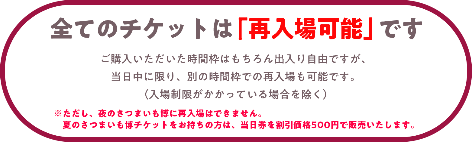 全てのチケットは「再入場可能」です。ご購入いただいた時間枠はもちろん出入り自由ですが、当日中に限り、別の時間枠での再入場も可能です。（入場制限がかかっている場合を除く）※ただし、夜のさつまいも博に再入場はできません。　夏のさつまいも博チケットをお持ちの方は、当日券を割引価格500円で販売いたします。