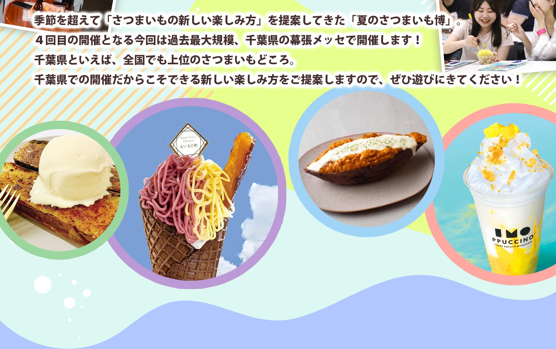 季節を超えて「さつまいもの新しい楽しみ方」を提案してきた「夏のさつまいも博」。4回目の開催となる今回は過去最大規模、千葉県の幕張メッセで  開催します！千葉県といえば、全国でも上位のさつまいもどころ。千葉県での開催だからこそできる新しい楽しみ方をご提案しますので、ぜひ遊びにきてください！