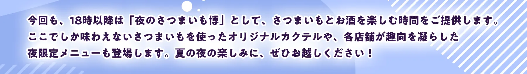 今回も、18時以降は「夜のさつまいも博」として、さつまいもとお酒を楽しむ時間をご提供します。ここでしか味わえないさつまいもを使ったオリジナルカクテルや、各店舗が趣向を凝らした夜限定メニューも登場します。夏の夜の楽しみに、ぜひお越しください！