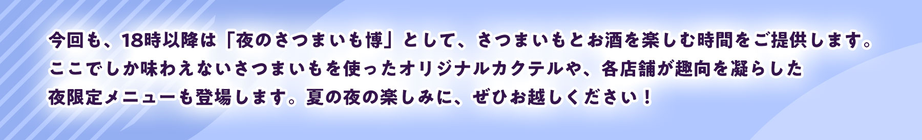 今回も、18時以降は「夜のさつまいも博」として、さつまいもとお酒を楽しむ時間をご提供します。ここでしか味わえないさつまいもを使ったオリジナルカクテルや、各店舗が趣向を凝らした夜限定メニューも登場します。夏の夜の楽しみに、ぜひお越しください！