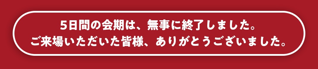 5日間の会期は、無事に終了しました。ご来場いただいた皆様、ありがとうございました。