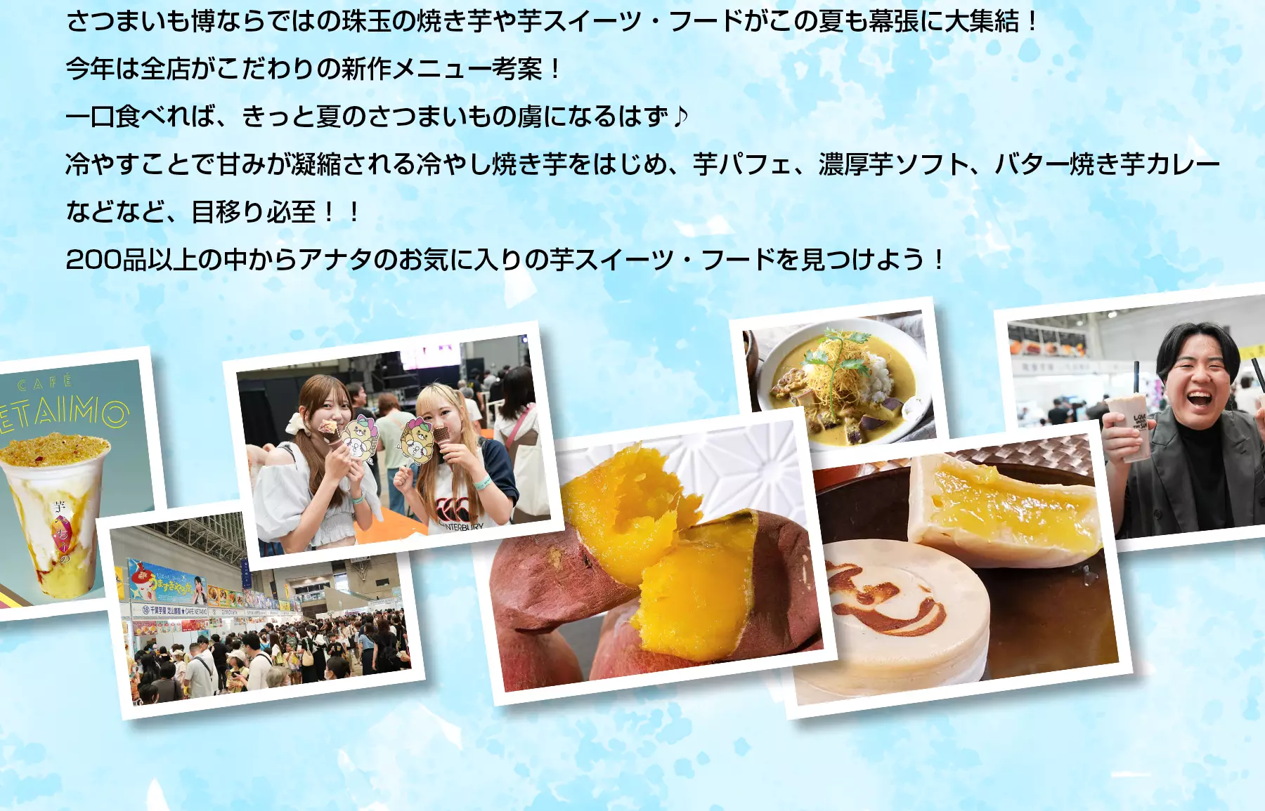 さつまいも博ならではの珠玉の焼き芋や芋スイーツ・フードがこの夏も幕張に大集結！今年は全店がこだわりの新作メニュー考案！一口食べれば、きっと夏のさつまいもの虜になるはず♪冷やすことで甘みが凝縮される冷やし焼き芋をはじめ、芋パフェ、濃厚芋ソフト、バター焼き芋カレーなどなど、目移り必至！！200品以上の中からアナタのお気に入りの芋スイーツ・フードを見つけよう！