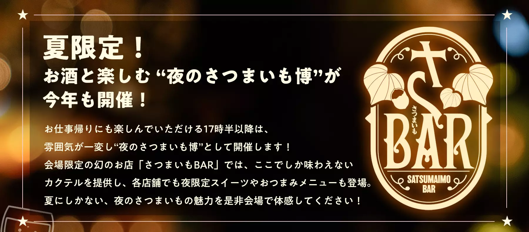 夏限定！お酒と楽しむ “夜のさつまいも博”が今年も開催！お仕事帰りにも楽しんでいただける17時半以降は、雰囲気が一変し“夜のさつまいも博”として開催します！会場限定の幻のお店「さつまいもBAR」では、ここでしか味わえないカクテルを提供し、各店舗でも夜限定スイーツやおつまみメニューも登場。夏にしかない、夜のさつまいもの魅力を是非会場で体感してください！
