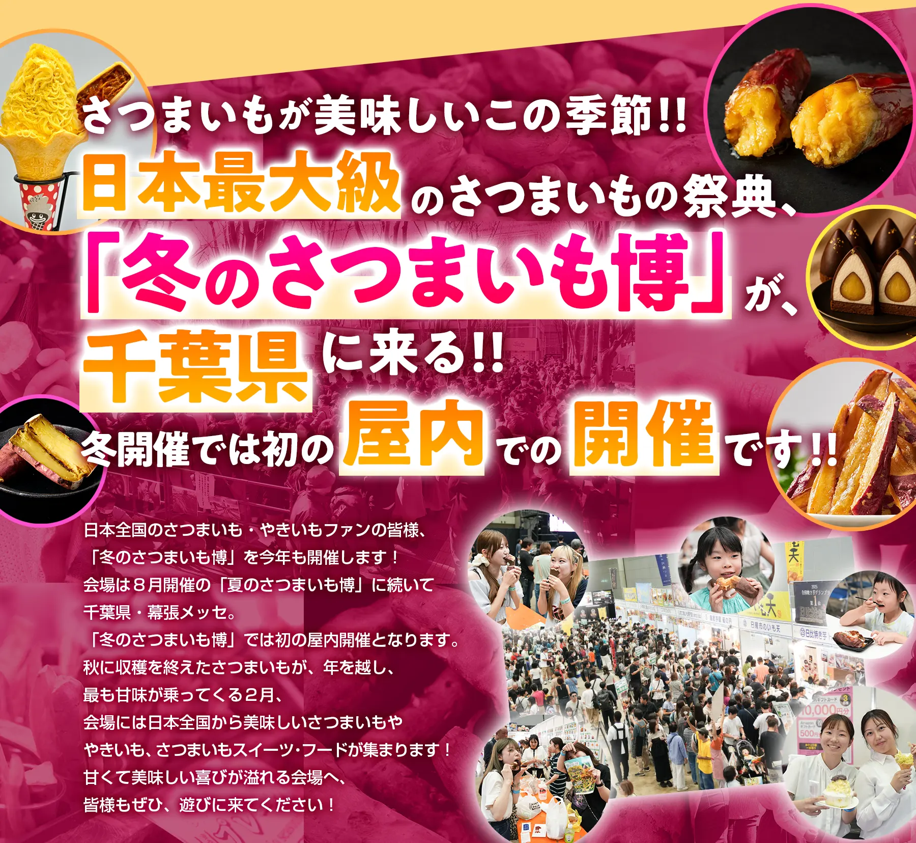 さつまいもが美味しいこの季節!!日本最大級のさつまいもの祭典、「冬のさつまいも博」が、千葉県に来る！！冬開催では初の屋内での開催です!!日本全国のさつまいも・やきいもファンの皆様、「冬のさつまいも博」を今年も開催します！会場は８月開催の「夏のさつまいも博」に続いて千葉県・幕張メッセ。「冬のさつまいも博」では初の屋内開催となります。秋に収穫を終えたさつまいもが、年を越し、最も甘味が乗ってくる２月、会場には日本全国から美味しいさつまいもややきいも、さつまいもスイーツ：フードが集まります！甘くて美味しい喜びが溢れる会場へ、皆様もぜひ、遊びに来てください！