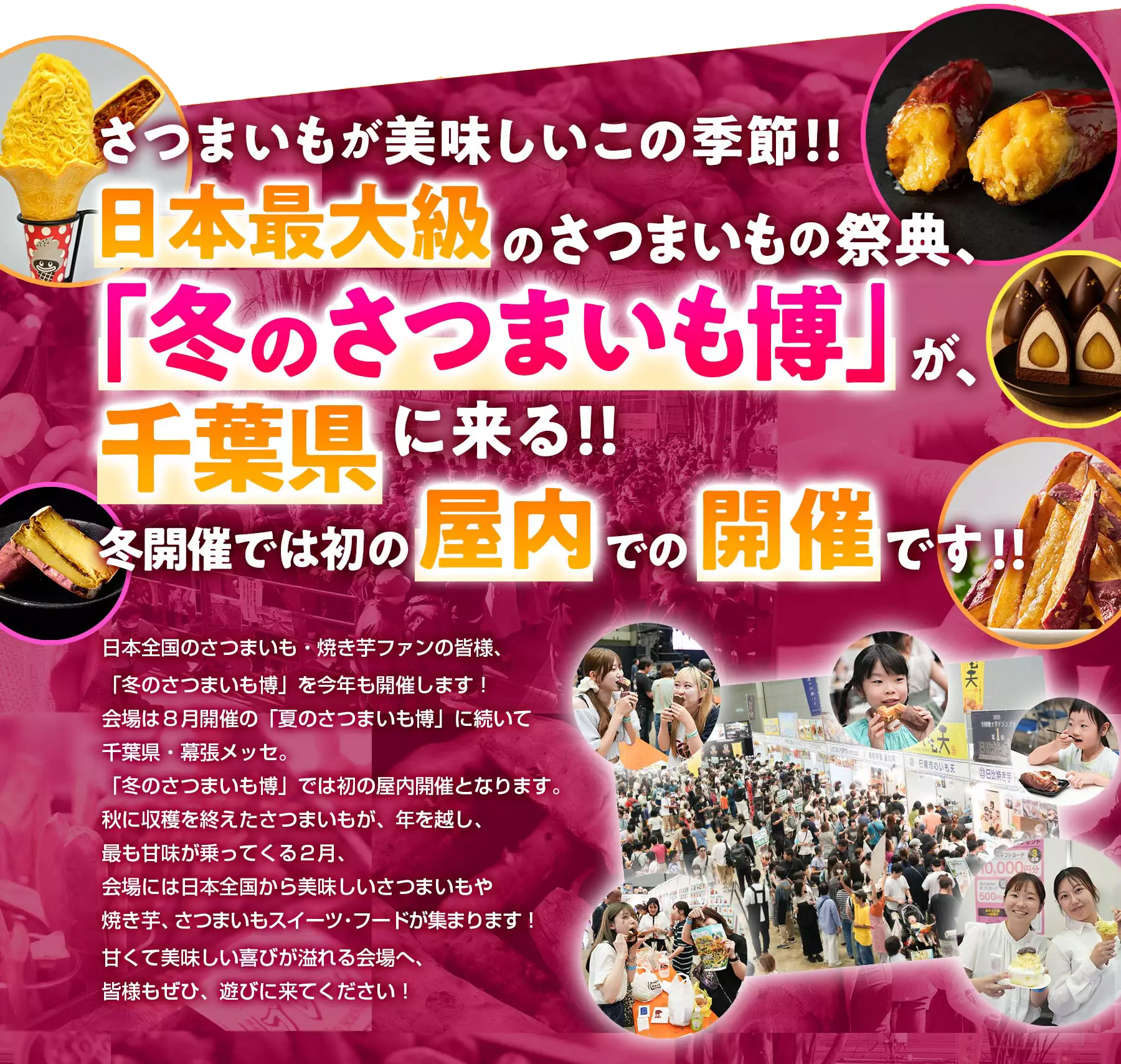 さつまいもが美味しいこの季節!!日本最大級のさつまいもの祭典、「冬のさつまいも博」が、千葉県に来る！！冬開催では初の屋内での開催です!!日本全国のさつまいも・焼き芋ファンの皆様、「冬のさつまいも博」を今年も開催します！会場は８月開催の「夏のさつまいも博」に続いて千葉県・幕張メッセ。「冬のさつまいも博」では初の屋内開催となります。秋に収穫を終えたさつまいもが、年を越し、最も甘味が乗ってくる２月、会場には日本全国から美味しいさつまいもや焼き芋、さつまいもスイーツ：フードが集まります！甘くて美味しい喜びが溢れる会場へ、皆様もぜひ、遊びに来てください！
