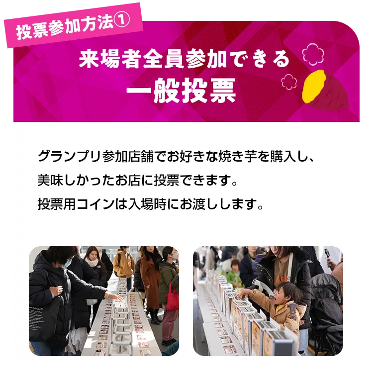 投票参加方法1来場者全員参加できる一般投票 グランプリ参加店舗でお好きな焼き芋を購入し、美味しかったお店に投票できます。投票用コインは入場時にお渡しします。