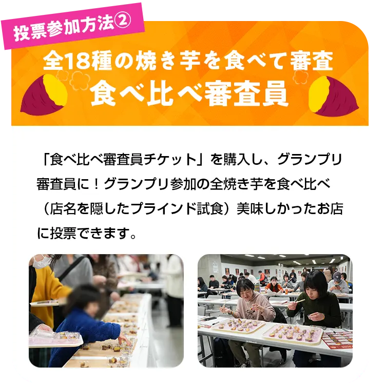 投票参加方法2全18種の焼き芋を食べて審査食べ比べ審査員 「食べ比べ審査員チケット」を購入し、グランプリ審査員に！グランプリ参加の全焼き芋を食べ比べ（店名を隠したプラインド試食）美味しかったお店に投票できます。