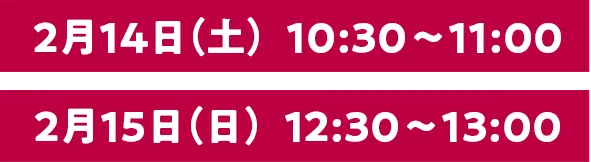 2月14日（土）10:30〜11:00 2月15日（日）12:30〜13:00