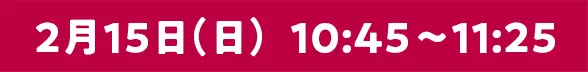 2月15日（日）10:45〜11:25