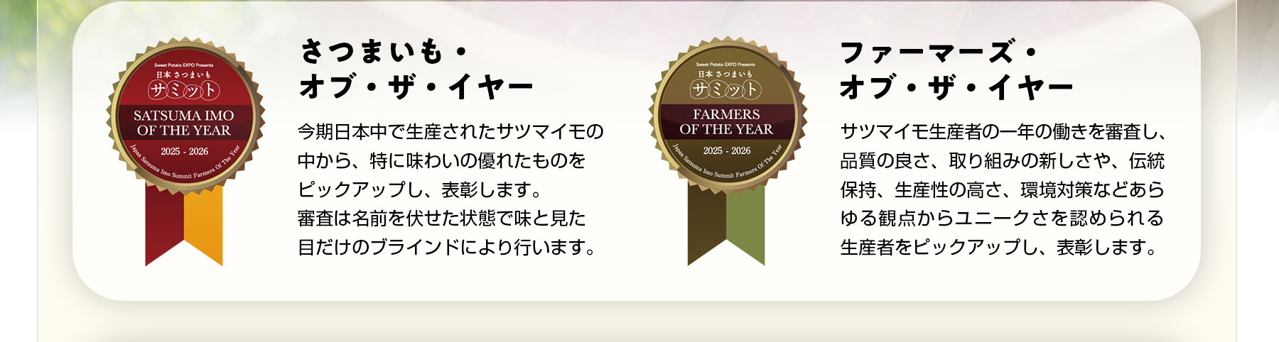 さつまいも・オブ・ザ・イヤー 今期日本中で生産されたサツマイモの中から、特に味わいの優れたものをピックアップし、表彰します。審査は名前を伏せた状態で味と見た目だけのブラインドにより行います。ファーマーズ・オブ・ザ・イヤー サツマイモ生産者の一年の働きを審査し、品質の良さ、取り組みの新しさや、伝統保持、生産性の高さ、環境対策などあらゆる観点からユニークさを認められる生産者をピックアップし、表彰します。